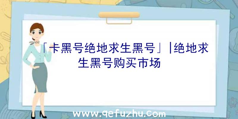 「卡黑号绝地求生黑号」|绝地求生黑号购买市场